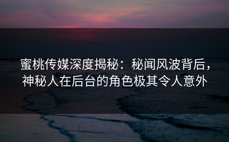 蜜桃传媒深度揭秘：秘闻风波背后，神秘人在后台的角色极其令人意外