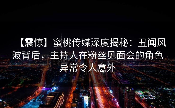 【震惊】蜜桃传媒深度揭秘：丑闻风波背后，主持人在粉丝见面会的角色异常令人意外