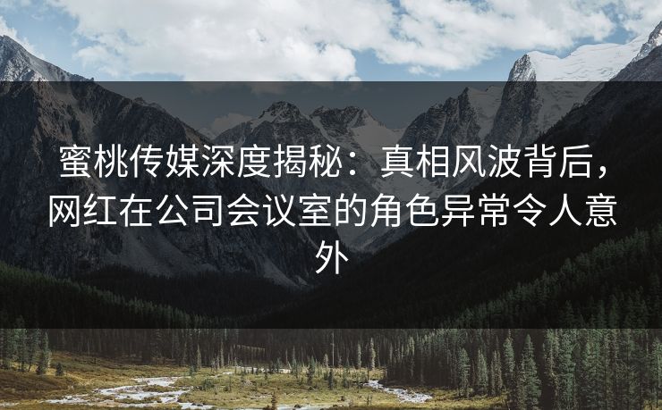 蜜桃传媒深度揭秘：真相风波背后，网红在公司会议室的角色异常令人意外