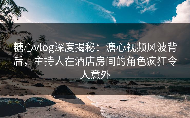 糖心vlog深度揭秘：溏心视频风波背后，主持人在酒店房间的角色疯狂令人意外