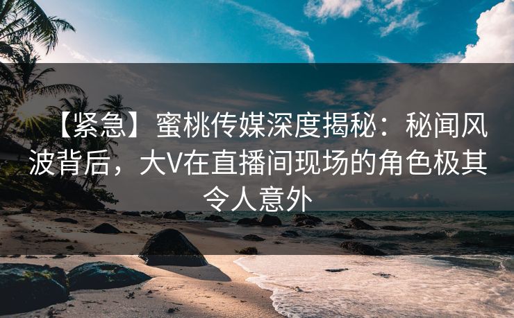 【紧急】蜜桃传媒深度揭秘：秘闻风波背后，大V在直播间现场的角色极其令人意外