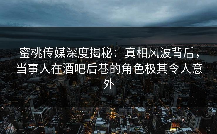 蜜桃传媒深度揭秘：真相风波背后，当事人在酒吧后巷的角色极其令人意外