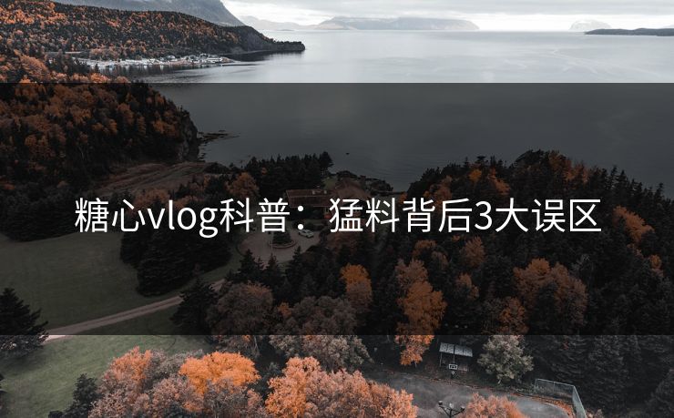 糖心vlog科普：猛料背后3大误区