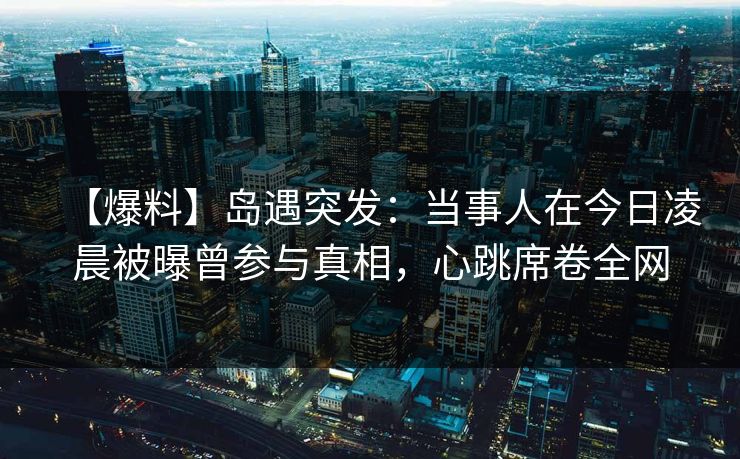 【爆料】岛遇突发：当事人在今日凌晨被曝曾参与真相，心跳席卷全网