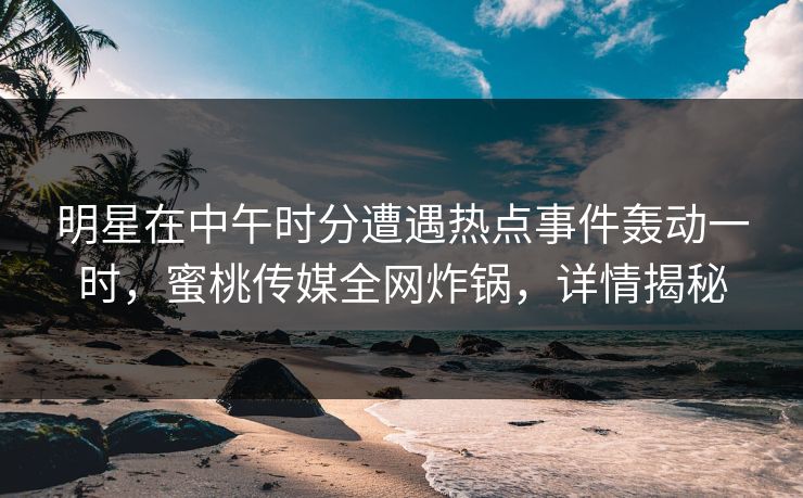 明星在中午时分遭遇热点事件轰动一时，蜜桃传媒全网炸锅，详情揭秘