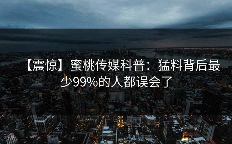 【震惊】蜜桃传媒科普:猛料背后最少99%的人都误会了 【震惊】蜜桃传媒科普:猛料背后最少99%的人都误会了