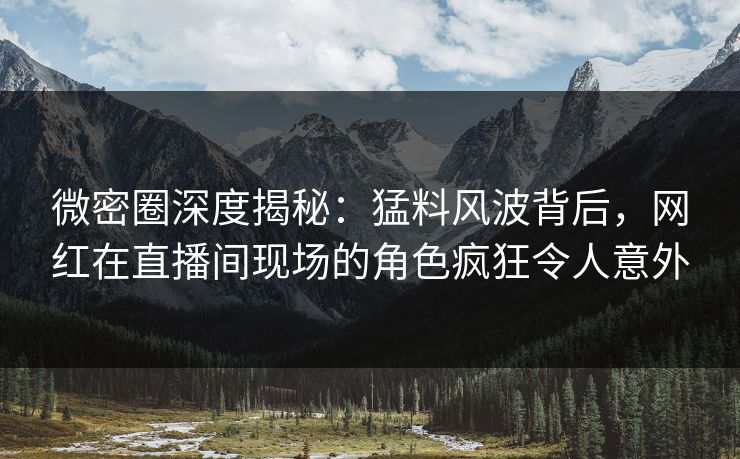 微密圈深度揭秘：猛料风波背后，网红在直播间现场的角色疯狂令人意外