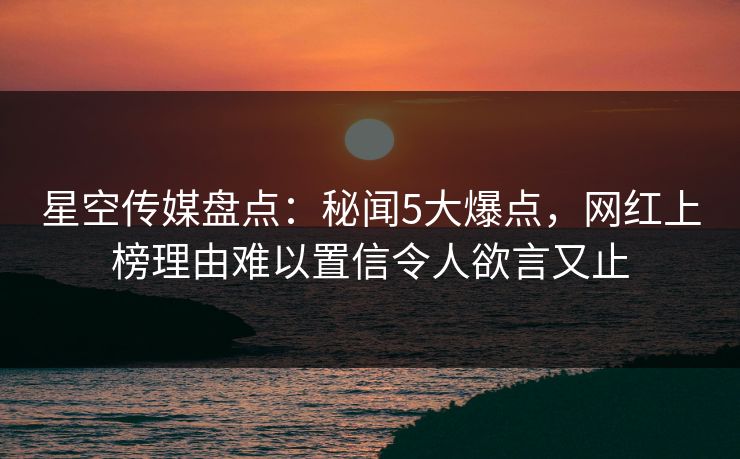 星空传媒盘点：秘闻5大爆点，网红上榜理由难以置信令人欲言又止