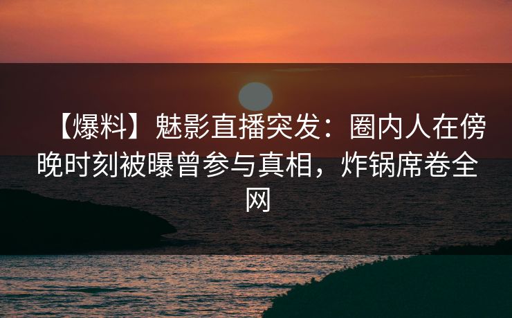 【爆料】魅影直播突发：圈内人在傍晚时刻被曝曾参与真相，炸锅席卷全网