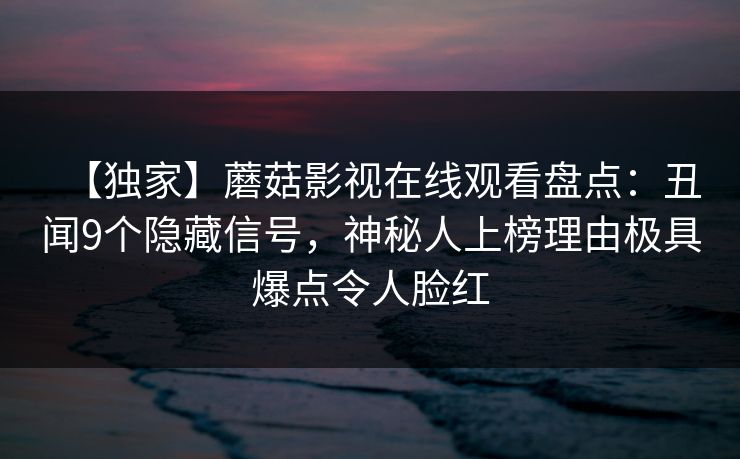 【独家】蘑菇影视在线观看盘点:丑闻9个隐藏信号,神秘人上榜理由极具爆点令人脸红 【独家】蘑菇影视在线观看盘点:丑闻9个隐藏信号,神秘人上榜理由极具爆点令人脸红