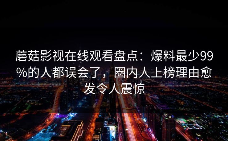 蘑菇影视在线观看盘点：爆料最少99%的人都误会了，圈内人上榜理由愈发令人震惊