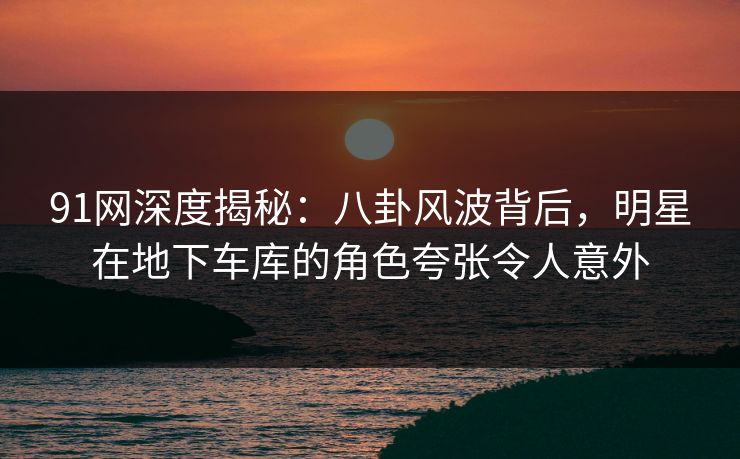 91网深度揭秘:八卦风波背后,明星在地下车库的角色夸张令人意外 91网深度揭秘:八卦风波背后,明星在地下车库的角色夸张令人意外
