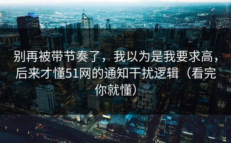 别再被带节奏了，我以为是我要求高，后来才懂51网的通知干扰逻辑（看完你就懂）