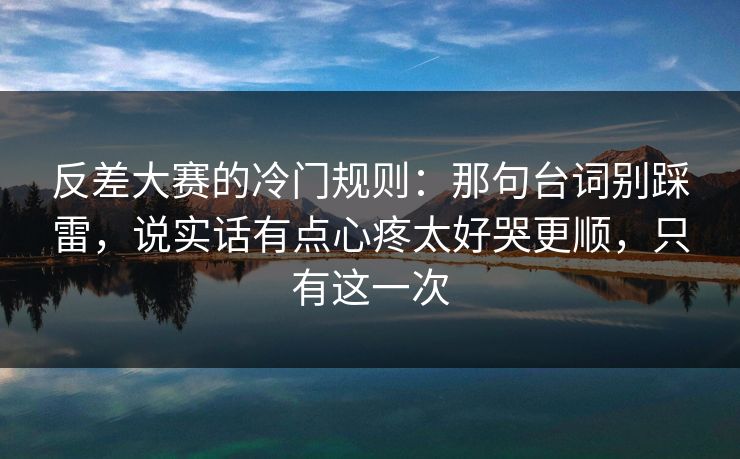 反差大赛的冷门规则：那句台词别踩雷，说实话有点心疼太好哭更顺，只有这一次