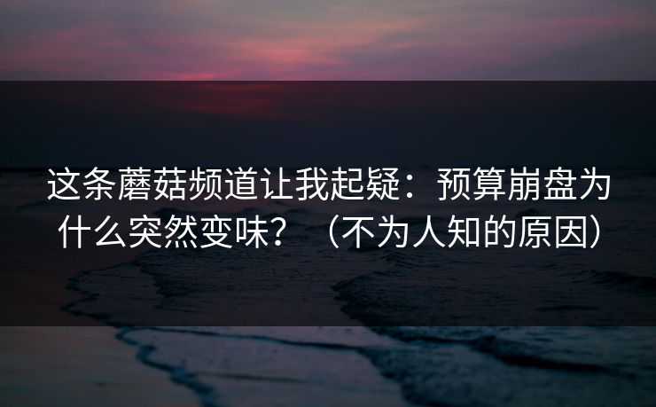 这条蘑菇频道让我起疑：预算崩盘为什么突然变味？（不为人知的原因）