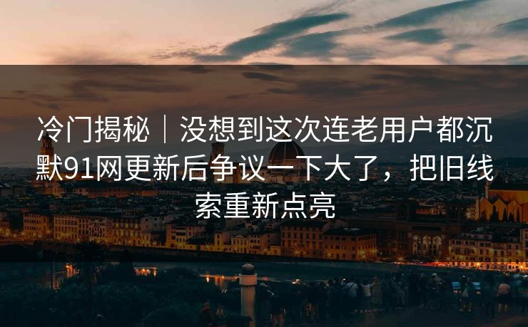 冷门揭秘｜没想到这次连老用户都沉默91网更新后争议一下大了，把旧线索重新点亮