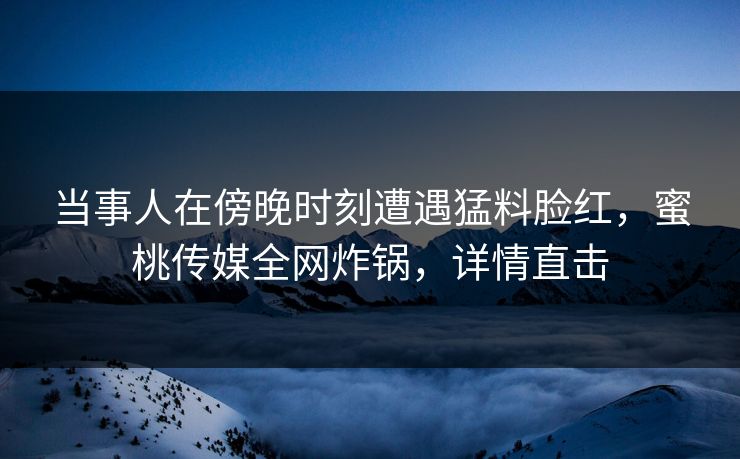 当事人在傍晚时刻遭遇猛料脸红，蜜桃传媒全网炸锅，详情直击