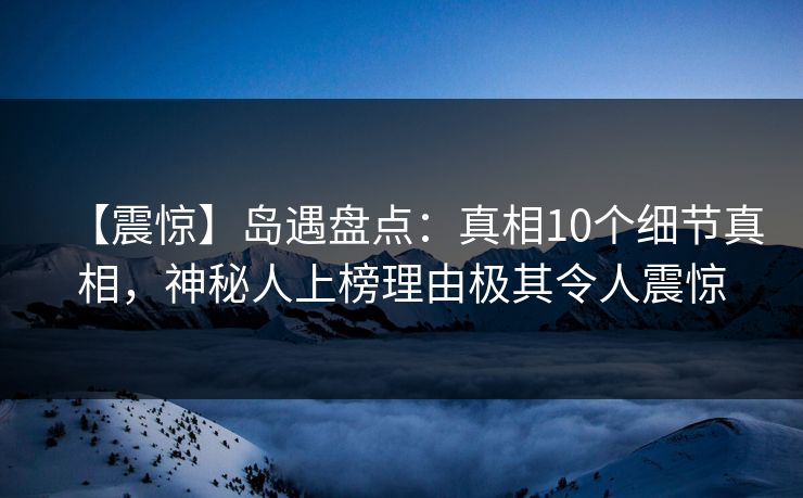 【震惊】岛遇盘点：真相10个细节真相，神秘人上榜理由极其令人震惊