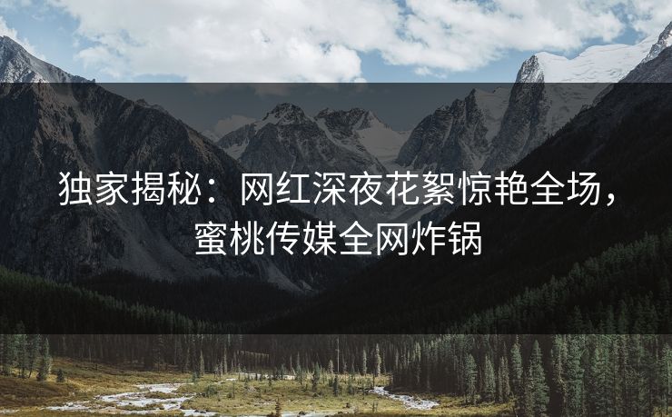独家揭秘：网红深夜花絮惊艳全场，蜜桃传媒全网炸锅