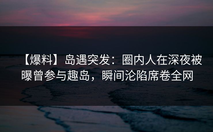 【爆料】岛遇突发：圈内人在深夜被曝曾参与趣岛，瞬间沦陷席卷全网