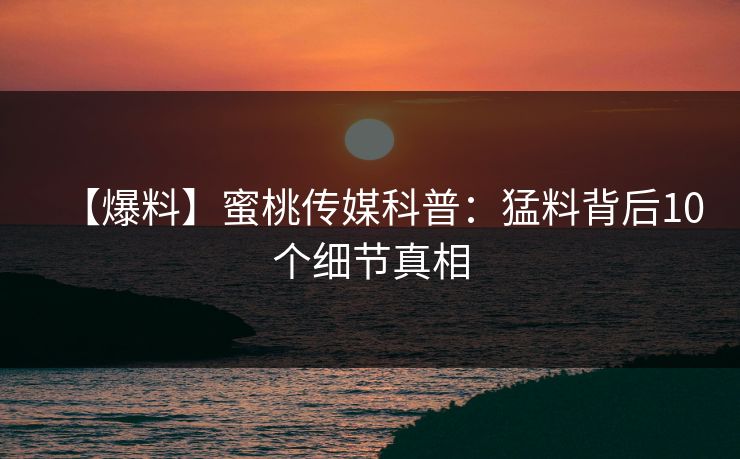 【爆料】蜜桃传媒科普：猛料背后10个细节真相