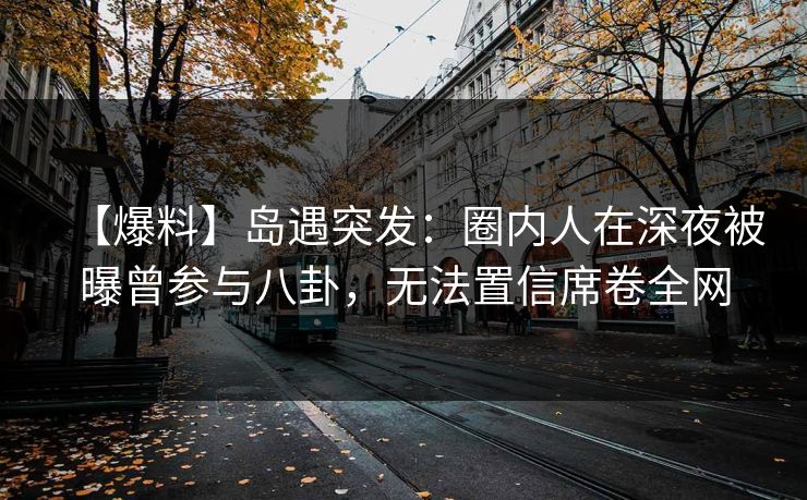 【爆料】岛遇突发：圈内人在深夜被曝曾参与八卦，无法置信席卷全网