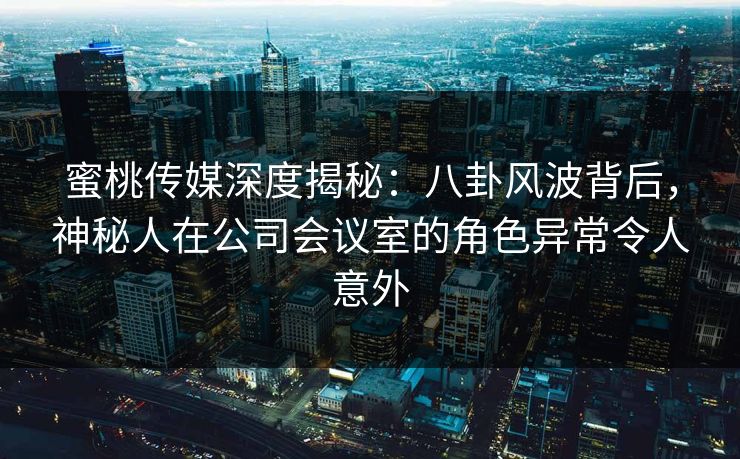 蜜桃传媒深度揭秘：八卦风波背后，神秘人在公司会议室的角色异常令人意外