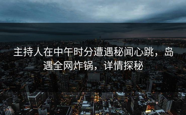 主持人在中午时分遭遇秘闻心跳，岛遇全网炸锅，详情探秘