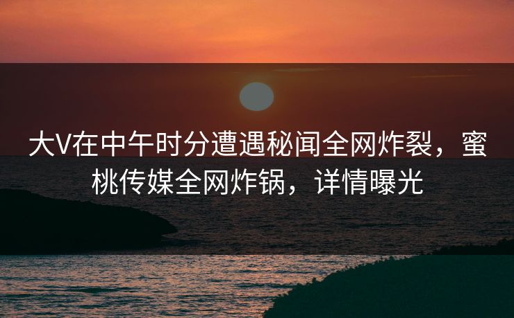 大V在中午时分遭遇秘闻全网炸裂，蜜桃传媒全网炸锅，详情曝光