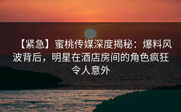 【紧急】蜜桃传媒深度揭秘：爆料风波背后，明星在酒店房间的角色疯狂令人意外