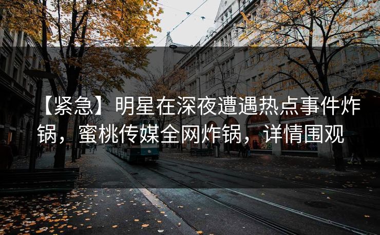 【紧急】明星在深夜遭遇热点事件炸锅，蜜桃传媒全网炸锅，详情围观