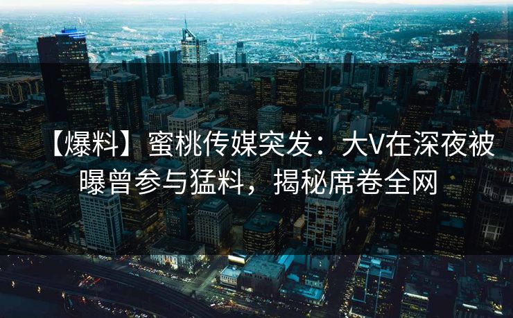 【爆料】蜜桃传媒突发：大V在深夜被曝曾参与猛料，揭秘席卷全网