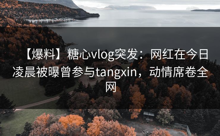【爆料】糖心vlog突发:网红在今日凌晨被曝曾参与tangxin,动情席卷全网 【爆料】糖心vlog突发:网红在今日凌晨被曝曾参与tangxin,动情席卷全网
