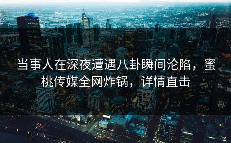 当事人在深夜遭遇八卦瞬间沦陷，蜜桃传媒全网炸锅，详情直击