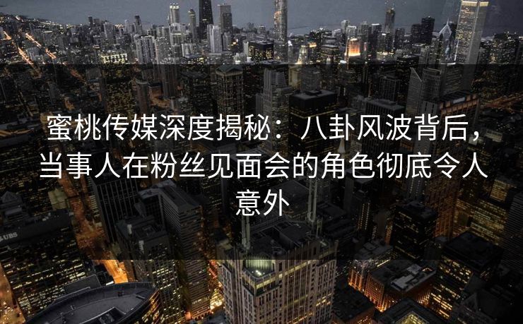 蜜桃传媒深度揭秘:八卦风波背后,当事人在粉丝见面会的角色彻底令人意外 蜜桃传媒深度揭秘:八卦风波背后,当事人在粉丝见面会的角色彻底令人意外