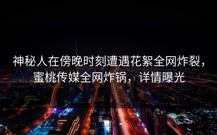 神秘人在傍晚时刻遭遇花絮全网炸裂，蜜桃传媒全网炸锅，详情曝光