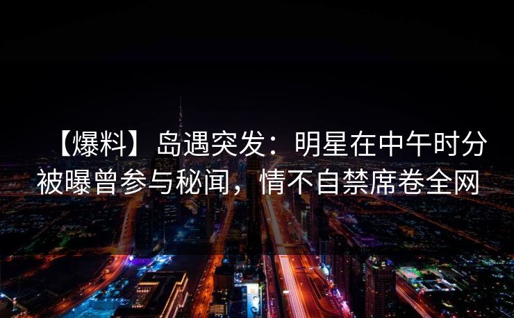 【爆料】岛遇突发：明星在中午时分被曝曾参与秘闻，情不自禁席卷全网