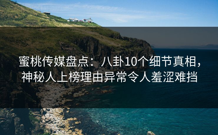 蜜桃传媒盘点：八卦10个细节真相，神秘人上榜理由异常令人羞涩难挡