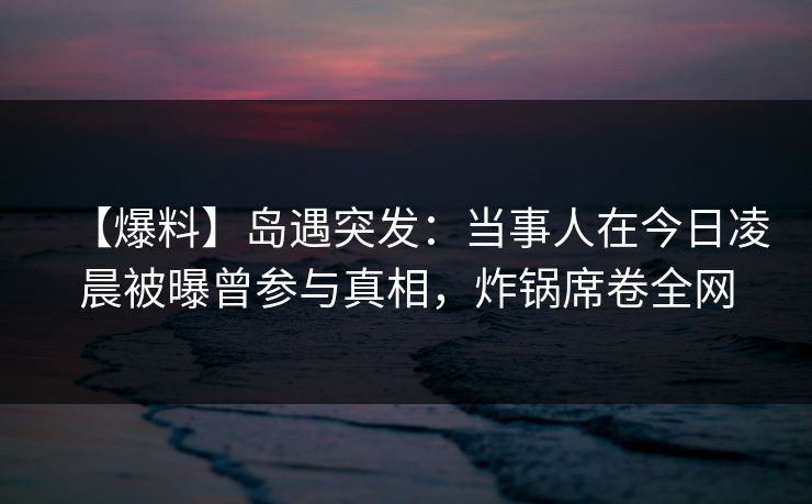 【爆料】岛遇突发：当事人在今日凌晨被曝曾参与真相，炸锅席卷全网
