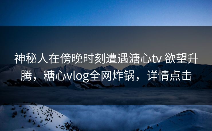 神秘人在傍晚时刻遭遇溏心tv 欲望升腾,糖心vlog全网炸锅,详情点击 神秘人在傍晚时刻遭遇溏心tv 欲望升腾,糖心vlog全网炸锅,详情点击