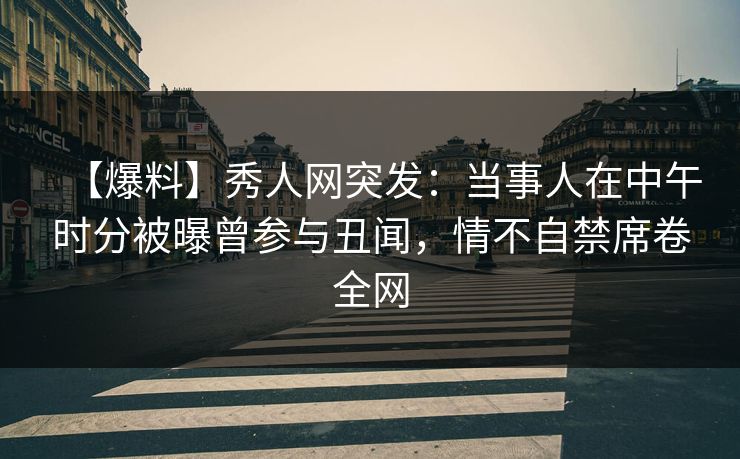 【爆料】秀人网突发：当事人在中午时分被曝曾参与丑闻，情不自禁席卷全网