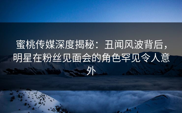 蜜桃传媒深度揭秘：丑闻风波背后，明星在粉丝见面会的角色罕见令人意外