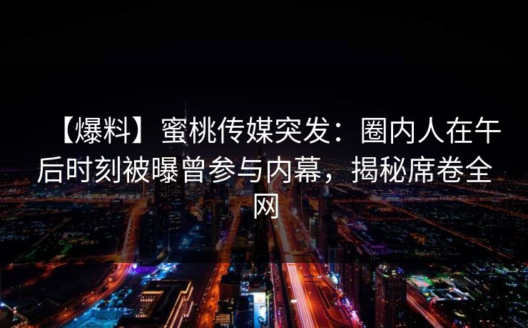 【爆料】蜜桃传媒突发：圈内人在午后时刻被曝曾参与内幕，揭秘席卷全网