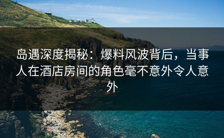 岛遇深度揭秘:爆料风波背后,当事人在酒店房间的角色毫不意外令人意外 岛遇深度揭秘:爆料风波背后,当事人在酒店房间的角色毫不意外令人意外