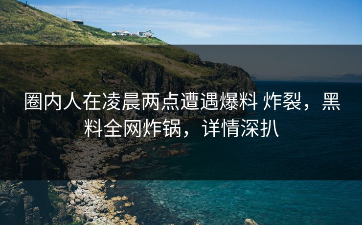 圈内人在凌晨两点遭遇爆料 炸裂，黑料全网炸锅，详情深扒