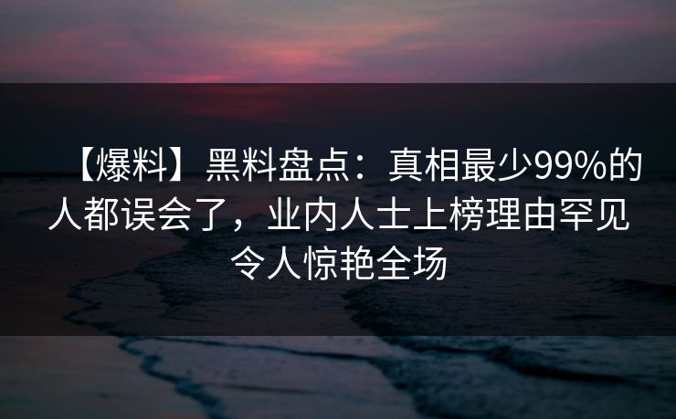【爆料】黑料盘点：真相最少99%的人都误会了，业内人士上榜理由罕见令人惊艳全场