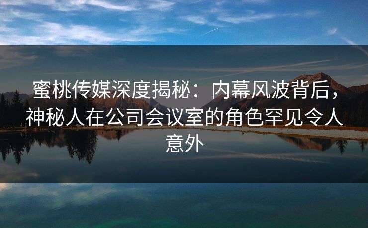 蜜桃传媒深度揭秘：内幕风波背后，神秘人在公司会议室的角色罕见令人意外