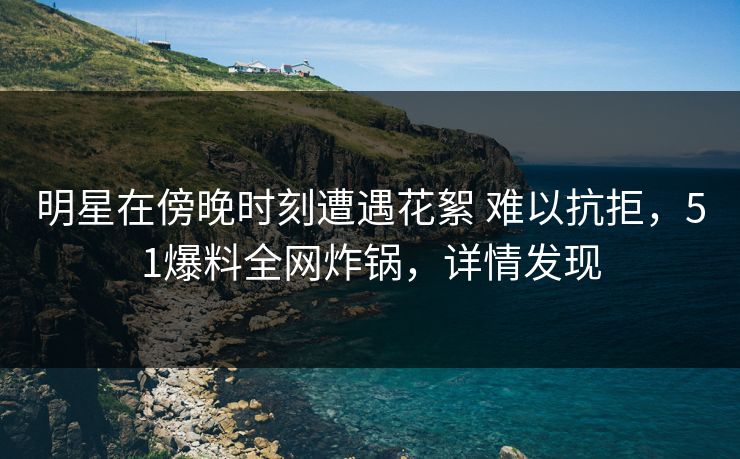 明星在傍晚时刻遭遇花絮 难以抗拒，51爆料全网炸锅，详情发现