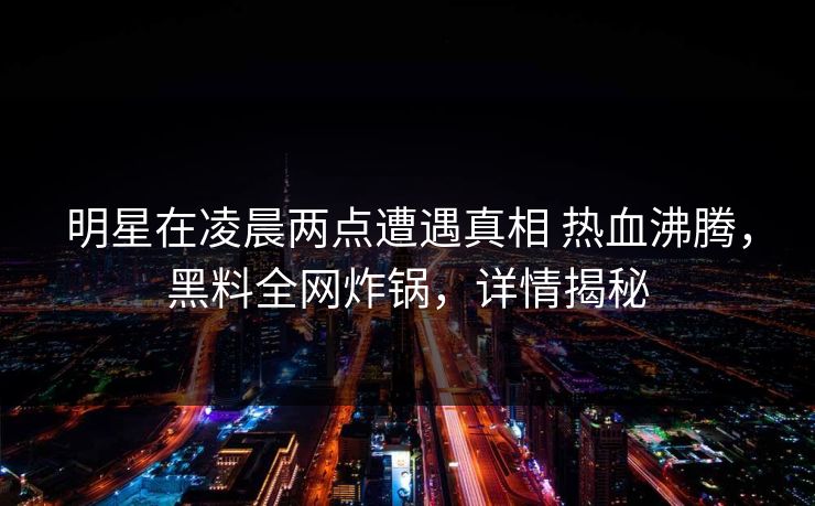 明星在凌晨两点遭遇真相 热血沸腾，黑料全网炸锅，详情揭秘