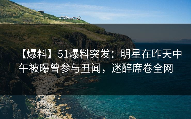 【爆料】51爆料突发：明星在昨天中午被曝曾参与丑闻，迷醉席卷全网